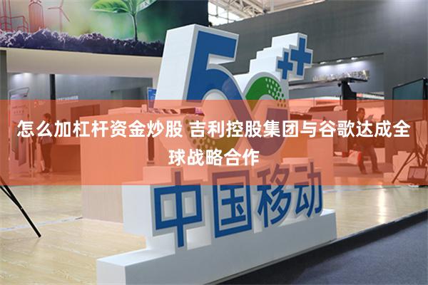怎么加杠杆资金炒股 吉利控股集团与谷歌达成全球战略合作