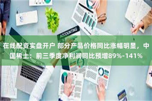 在线配资实盘开户 部分产品价格同比涨幅明显，中国稀土：前三季度净利润同比预增89%-141%