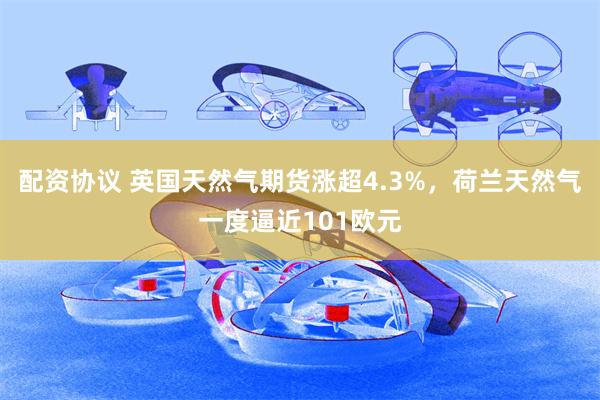 配资协议 英国天然气期货涨超4.3%，荷兰天然气一度逼近101欧元