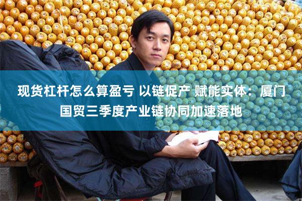 现货杠杆怎么算盈亏 以链促产 赋能实体：厦门国贸三季度产业链协同加速落地